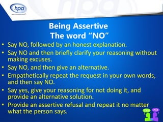 Being Assertive
                 The word “NO”
• Say NO, followed by an honest explanation.
• Say NO and then briefly clarify your reasoning without
  making excuses.
• Say NO, and then give an alternative.
• Empathetically repeat the request in your own words,
  and then say NO.
• Say yes, give your reasoning for not doing it, and
  provide an alternative solution.
• Provide an assertive refusal and repeat it no matter
  what the person says.
 