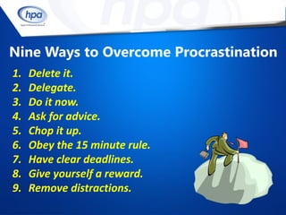 Nine Ways to Overcome Procrastination
1.   Delete it.
2.   Delegate.
3.   Do it now.
4.   Ask for advice.
5.   Chop it up.
6.   Obey the 15 minute rule.
7.   Have clear deadlines.
8.   Give yourself a reward.
9.   Remove distractions.
 