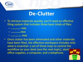 De-Clutter
• To retrieve materials quickly, you’ll need an effective
  filing system that includes three basic kinds of files:
   – …………… FILES
   – ……………FILES
   – ……………. FILES
• Once clutter has been eliminated and other materials
  have been filed, the effective workspace includes only
  what is essential: a set of three trays to control the
  workflow on your desk (see the next topic), standard
  office supplies, a computer, and a telephone.
 