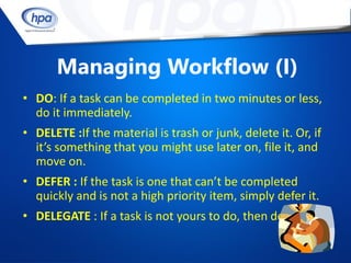 Managing Workflow (I)
• DO: If a task can be completed in two minutes or less,
  do it immediately.
• DELETE :If the material is trash or junk, delete it. Or, if
  it’s something that you might use later on, file it, and
  move on.
• DEFER : If the task is one that can’t be completed
  quickly and is not a high priority item, simply defer it.
• DELEGATE : If a task is not yours to do, then delegate it.
 