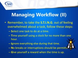 Managing Workflow (II)
• Remember, to take the S.T.I.N.G. out of feeling
  overwhelmed about a task, follow these steps:
  – Select one task to do at a time.
  – Time yourself using a clock for no more than one
    hour.
  – Ignore everything else during that time.
  – No breaks or interruptions should be permitted.
  – Give yourself a reward when the time is up.
 