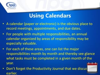 Using Calendars
• A calendar (paper or electronic) is the obvious place to
  record meetings, appointments, and due dates.
• For people with multiple responsibilities, an annual
  calendar organized by areas of responsibility may be
  especially valuable.
• For each of these areas, one can list the major
  responsibilities month by month and thereby see glance
  what tasks must be completed in a given month of the
  year.
• Don’t forget the Productivity Journal that we discussed
  earlier.
 