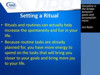 Discipline is
                                             the bridge
                                             between
          Setting a Ritual                   goals and
                                             accomplish-
                                             ment.
• Rituals and routines can actually help     Jim Rohn
  increase the spontaneity and fun in your
  life.
• Because routine tasks are already
  planned for, you have more energy to
  spend on the tasks that will bring you
  closer to your goals and bring more joy
  to your life.
 