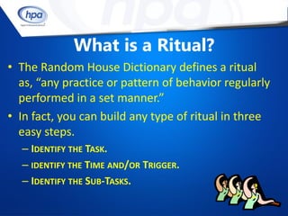 What is a Ritual?
• The Random House Dictionary defines a ritual
  as, “any practice or pattern of behavior regularly
  performed in a set manner.”
• In fact, you can build any type of ritual in three
  easy steps.
  – IDENTIFY THE TASK.
  – IDENTIFY THE TIME AND/OR TRIGGER.
  – IDENTIFY THE SUB-TASKS.
 