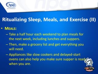 Ritualizing Sleep, Meals, and Exercise (II)
• MEALS:
  – Take a half hour each weekend to plan meals for
    the next week, including lunches and suppers.
  – Then, make a grocery list and get everything you
    will need.
  – Appliances like slow cookers and delayed-start
    ovens can also help you make sure supper is ready
    when you are.
 