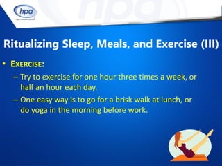 Ritualizing Sleep, Meals, and Exercise (III)
• EXERCISE:
  – Try to exercise for one hour three times a week, or
    half an hour each day.
  – One easy way is to go for a brisk walk at lunch, or
    do yoga in the morning before work.
 