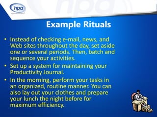Example Rituals
• Instead of checking e-mail, news, and
  Web sites throughout the day, set aside
  one or several periods. Then, batch and
  sequence your activities.
• Set up a system for maintaining your
  Productivity Journal.
• In the morning, perform your tasks in
  an organized, routine manner. You can
  also lay out your clothes and prepare
  your lunch the night before for
  maximum efficiency.
 