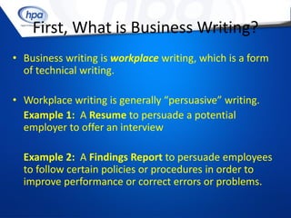 First, What is Business Writing?
• Business writing is workplace writing, which is a form
  of technical writing.

• Workplace writing is generally “persuasive” writing.
  Example 1: A Resume to persuade a potential
  employer to offer an interview

  Example 2: A Findings Report to persuade employees
  to follow certain policies or procedures in order to
  improve performance or correct errors or problems.
 