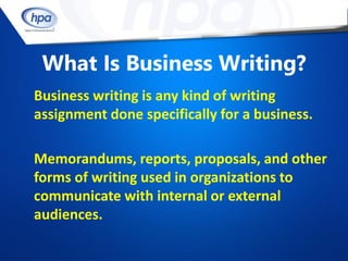 What Is Business Writing?
Business writing is any kind of writing
assignment done specifically for a business.

Memorandums, reports, proposals, and other
forms of writing used in organizations to
communicate with internal or external
audiences.
 