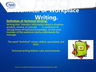Business Writing:
     Technical or Workplace
                      Writing.
Definition of Technical Writing:
Writing that “transfers information about a situation,
product, service, or concept . . . to audiences of
varying levels of technical knowledge, so that each
member of the audience clearly understands the
message.

 The word “technical” means skilled, specialized, and
                       strict.

    Technical writing follows rules and protocols.




        Source: The Institute of Technical Communication (workshop) June, 1998
 