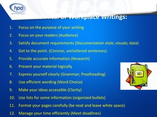 How to Create Effective
             Technical or Workplace Writings:
1.   Focus on the purpose of your writing
2.   Focus on your readers (Audience)
3.   Satisfy document requirements (Documentation style; visuals; data)
4.   Get to the point. (Concise, uncluttered sentences)
5.   Provide accurate information (Research)
6.   Present your material logically
7.   Express yourself clearly (Grammar; Proofreading)
8.   Use efficient wording (Word Choice)
9.   Make your ideas accessible (Clarity)
10. Use lists for some information (organized bullets)
11. Format your pages carefully (be neat and leave white space)
12. Manage your time efficiently (Meet deadlines)
 