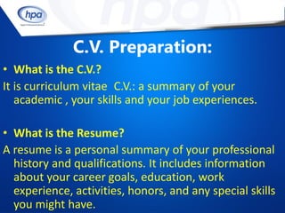 C.V. Preparation:
• What is the C.V.?
It is curriculum vitae C.V.: a summary of your
   academic , your skills and your job experiences.

• What is the Resume?
A resume is a personal summary of your professional
  history and qualifications. It includes information
  about your career goals, education, work
  experience, activities, honors, and any special skills
  you might have.
 