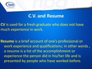 C.V. and Resume
CV is used for a fresh graduate who does not have
much experience in work.

Resume is a brief account of one’s professional or
  work experience and qualifications; in other words ,
  a resume is a list of the accomplishment or
  experience the person did in his/her life and is
  presented by people who have worked before.
 