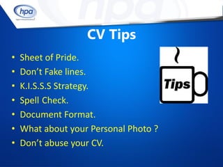CV Tips
•   Sheet of Pride.
•   Don’t Fake lines.
•   K.I.S.S.S Strategy.
•   Spell Check.
•   Document Format.
•   What about your Personal Photo ?
•   Don’t abuse your CV.
 