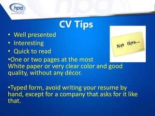 CV Tips
• Well presented
• Interesting
• Quick to read
•One or two pages at the most
White paper or very clear color and good
quality, without any décor.

•Typed form, avoid writing your resume by
hand, except for a company that asks for it like
that.
 