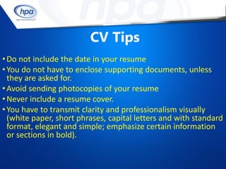 CV Tips
• Do not include the date in your resume
• You do not have to enclose supporting documents, unless
  they are asked for.
• Avoid sending photocopies of your resume
• Never include a resume cover.
• You have to transmit clarity and professionalism visually
  (white paper, short phrases, capital letters and with standard
  format, elegant and simple; emphasize certain information
  or sections in bold).
 