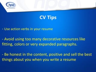 CV Tips

- Use action verbs in your resume

- Avoid using too many decorative resources like
fitting, colors or very expanded paragraphs.

- Be honest in the content, positive and sell the best
things about you when you write a resume
 
