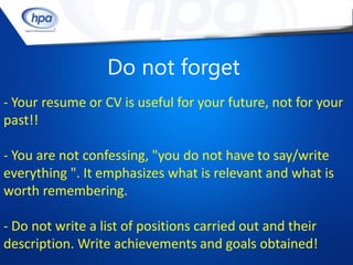 Do not forget
- Your resume or CV is useful for your future, not for your
past!!

- You are not confessing, "you do not have to say/write
everything ". It emphasizes what is relevant and what is
worth remembering.

- Do not write a list of positions carried out and their
description. Write achievements and goals obtained!
 