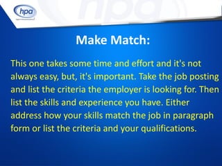Make Match:
This one takes some time and effort and it's not
always easy, but, it's important. Take the job posting
and list the criteria the employer is looking for. Then
list the skills and experience you have. Either
address how your skills match the job in paragraph
form or list the criteria and your qualifications.
 