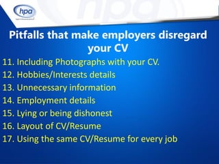 Pitfalls that make employers disregard
                 your CV
11. Including Photographs with your CV.
12. Hobbies/Interests details
13. Unnecessary information
14. Employment details
15. Lying or being dishonest
16. Layout of CV/Resume
17. Using the same CV/Resume for every job
 