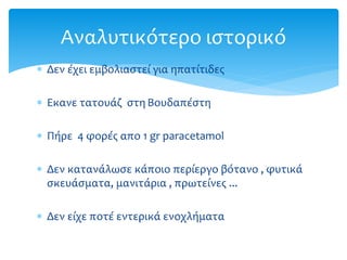  Δεν έχει εμβολιαστεί για ηπατίτιδες
 Εκανε τατουάζ στη Βουδαπέστη
 Πήρε 4 φορές απο 1 gr paracetamol
 Δεν κατανάλωσε κάποιο περίεργο βότανο , φυτικά
σκευάσματα, μανιτάρια , πρωτείνες ...
 Δεν είχε ποτέ εντερικά ενοχλήματα
Αναλυτικότερο ιστορικό
 