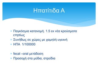  Παγκόσμια κατανομή. 1.5 εκ νέα κρούσματα
ετησίως
 Συνήθως σε χώρες με χαμηλή υγειινή
 ΗΠΑ 1/100000
 fecal –oral μετάδοση
 Προσοχή στα μύδια, στρείδια
Hπατίτιδα A
 