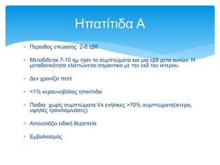  Περίοδος επώασης 2-6 εβδ
 Μεταδίδεται 7-10 ημ πρίν τα συμπτώματα και μια εβδ μετα αυτών. Η
μεταδοτικότητα ελαττώνεται σημαντικα με την εκδ του ικτερου.
 Δεν χρονίζει ποτέ
 <1% κεραυνοβόλος ηπατίτιδα
 Παιδια χωρίς συμπτώματα Vs ενήλικες >70% συμπτώματα(ίκτερο,
υψηλές τρανσαμινάσες)
 Απουσιάζει ειδική θεραπεία
 Εμβολιασμός

Ηπατίτιδα Α
 