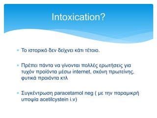  Το ιστορικό δεν δείχνει κάτι τέτοιο.
 Πρέπει πάντα να γίνονται πολλές ερωτήσεις για
τυχόν προίόντα μέσω internet, σκόνη πρωτείνης,
φυτικά προιόντα κτλ
 Συγκέντρωση paracetamol neg ( με την παραμικρή
υποψία acetilcystein i.v)
Intoxication?
 
