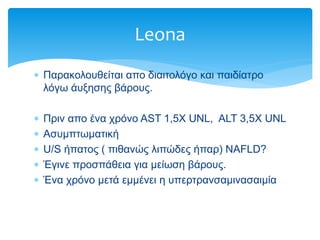  Παρακολουθείται απο διαιτολόγο και παιδίατρο
λόγω άυξησης βάρους.
 Πριν απο ένα χρόνο AST 1,5X UNL, ALT 3,5X UNL
 Ασυμπτωματική
 U/S ήπατος ( πιθανώς λιπώδες ήπαρ) ΝΑFLD?
 Έγινε προσπάθεια για μείωση βάρους.
 Ένα χρόνο μετά εμμένει η υπερτρανσαμινασαιμία
Leona
 