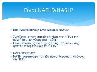  Non-Alcoholic Fatty Liver Disease NAFLD
 Σχετίζεται με παχυσαρκία και είναι στις ΗΠΑ η πιο
συχνή ηπατική νόσος στα παιδιά
 Είναι μια από τις πιο συχνές αιτίες μεταμόσχευσης
ήπατος στους ενήλικες στις ΗΠΑ
 NAFL: στεάτωση
 NASH: στεάτωση-ηπατίτιδα (ίνωση/κιρρωση, κίνδυνος
για HCC)
Είναι NAFLD/NASH?
 