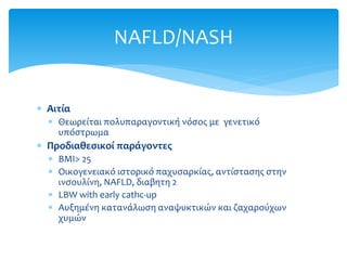  Aιτία
 Θεωρείται πολυπαραγοντική νόσος με γενετικό
υπόστρωμα
 Προδιαθεσικοί παράγοντες
 BMI> 25
 Οικογενειακό ιστορικό παχυσαρκίας, αντίστασης στην
ινσουλίνη, NAFLD, διαβητη 2
 LBW with early cathc-up
 Αυξημένη κατανάλωση αναψυκτικών και ζαχαρούχων
χυμών
NAFLD/NASH
 
