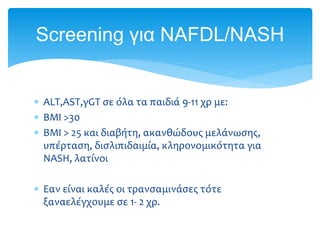  ALT,AST,γGT σε όλα τα παιδιά 9-11 χρ με:
 ΒΜΙ >30
 ΒΜΙ > 25 και διαβήτη, ακανθώδους μελάνωσης,
υπέρταση, δισλιπιδαιμία, κληρονομικότητα για
ΝASH, λατίνοι
 Εαν είναι καλές οι τρανσαμινάσες τότε
ξαναελέγχουμε σε 1- 2 χρ.
Screening για NAFDL/NASH
 