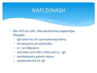  Εαν ALT>2x UNL τότε συνίσταται περαιτέρω
έλεγχος:
 IgA κατα της ιστ τρανσγλουταμινάσης
 Αντισώματα για ηπατίτιδες
 α-1 –αντιθρυψίνη
 anti-SMA, anti-LKM-1, ANA, anti-LC, IgG
 seruloplasmin, χαλκός ούρων
 cytokeratin-18 ( CK-18)
NAFLD/NASH
 