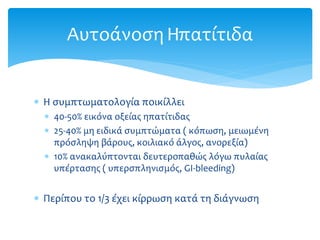  Η συμπτωματολογία ποικίλλει
 40-50% εικόνα οξείας ηπατίτιδας
 25-40% μη ειδικά συμπτώματα ( κόπωση, μειωμένη
πρόσληψη βάρους, κοιλιακό άλγος, ανορεξία)
 10% ανακαλύπτονται δευτεροπαθώς λόγω πυλαίας
υπέρτασης ( υπερσπληνισμός, GI-bleeding)
 Περίπου το 1/3 έχει κίρρωση κατά τη διάγνωση
ΑυτοάνοσηΗπατίτιδα
 