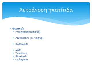  Θεραπεία
 Prednizolone (2mg/kg)
 Azathioprine (1-2.5mg/kg)
 Budesonide
 MMF
 Tacrolimus
 Rituximab
 cyclosporin
Αυτοάνοση ηπατίτιδα
 