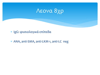  IgG: φυσιολογικά επίπεδα
 ΑΝΑ, anti-SMA, anti-LKM-1, anti-LC neg
Λεονα 8χρ
 