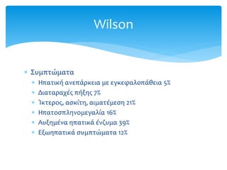  Συμπτώματα
 Ηπατική ανεπάρκεια με εγκεφαλοπάθεια 5%
 Διαταραχές πήξης 7%
 Ίκτερος, ασκίτη, αιματέμεση 21%
 Ηπατοσπληνομεγαλία 16%
 Αυξημένα ηπατικά ένζυμα 39%
 Εξωηπατικά συμπτώματα 12%
Wilson
 