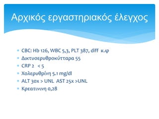  CΒC: Hb 126, WBC 5,3, PLT 387, diff κ.φ
 Δικτυοερυθροκύτταρα 55
 CRP 2 < 5
 Χολερυθρίνη 5.1 mg/dl
 ALT 30x > UNL AST 25x >UNL
 Κρεατινινη 0,28
Αρχικός εργαστηριακός έλεγχος
 