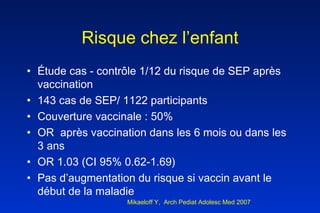 Risque chez l’enfant Étude cas - contrôle 1/12 du risque de SEP après vaccination 143 cas de SEP/ 1122 participants Couverture vaccinale : 50% OR  après vaccination dans les 6 mois ou dans les 3 ans  OR 1.03 (CI 95% 0.62-1.69) Pas d’augmentation du risque si vaccin avant le début de la maladie  Mikaeloff Y,  Arch Pediat Adolesc Med 2007 