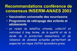 Recommandations conférence de consensus INSERM-ANAES 2003 Vaccination universelle des nourrissons    Programme de rattrapage des enfants et adolescents en raison du bénéfice attendu, collectif et individuel à long terme, de la qualité et de la durée de la protection immunitaire, et de l’absence de données actuelles permettant de suspecter un risque d’effet secondaire grave.       