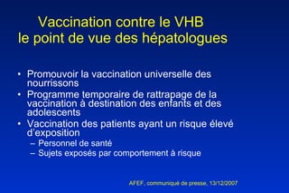 Vaccination contre le VHB  le point de vue des hépatologues Promouvoir la vaccination universelle des nourrissons Programme temporaire de rattrapage de la vaccination à destination des enfants et des adolescents Vaccination des patients ayant un risque élevé d’exposition Personnel de santé  Sujets exposés par comportement à risque AFEF, communiqué de presse, 13/12/2007  