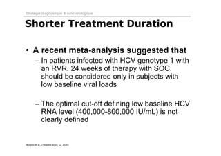 Stratégie diagnostique & suivi virologique


Shorter Treatment Duration

• A recent meta-analysis suggested that
         – In patients infected with HCV genotype 1 with
           an RVR, 24 weeks of therapy with SOC
           should be considered only in subjects with
           low baseline viral loads

         – The optimal cut-off defining low baseline HCV
           RNA level (400,000-800,000 IU/mL) is not
           clearly defined


Moreno et al., J Hepatol 2010; 52: 25‐31.   
 