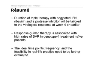 Stratégie diagnostique & suivi virologique


Résumé
- Duration of triple therapy with pegylated IFN,
  ribavirin and a protease inhibitor will be tailored
  to the virological response at week 4 or earlier

- Response-guided therapy is associated with
  high rates of SVR in genotype-1 treatment naïve
  patients

- The ideal time points, frequency, and the
  feasibility in real-life practice need to be further
  evaluated
 