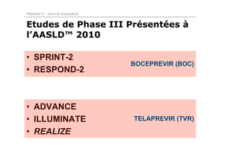 Hépatite C : virus et marqueurs


Etudes de Phase III Présentées à
l’AASLD™ 2010

• SPRINT-2
                                  BOCEPREVIR (BOC)
• RESPOND-2



• ADVANCE
• ILLUMINATE                      TELAPREVIR (TVR)

• REALIZE
 