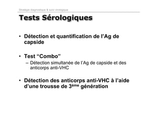 Stratégie diagnostique & suivi virologique


Tests Sérologiques

• Détection et quantification de l’Ag de
  capside

• Test “Combo”
     – Détection simultanée de l’Ag de capside et des
       anticorps anti-VHC

• Détection des anticorps anti-VHC à l’aide
  d’une trousse de 3ème génération
 