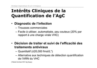 Stratégie diagnostique & suivi virologique


Intérêts Cliniques de la
Quantification de l’AgC
• Diagnostic de l’infection
      – Trousses commerciales
      – Facile à utiliser, automatisée, peu couteux (20% par
        rapport à une charge virale VHC)


• Décision de traiter et suivi de l’efficacité des
  traitements antiviraux
      – Quantitatif (≤20,000 fmol/L*)
      – Alternative aux techniques de détection quantification
        de l’ARN du VHC
(*Abbott Architect HCV Ag Assay)
 