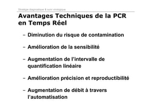 Stratégie diagnostique & suivi virologique

Avantages Techniques de la PCR
en Temps Réel
   - Diminution du risque de contamination

   - Amélioration de la sensibilité

   - Augmentation de l’intervalle de
     quantification linéaire

   - Amélioration précision et reproductibilité

   - Augmentation de débit à travers
     l’automatisation
 