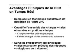 Stratégie diagnostique & suivi virologique

Avantages Cliniques de la PCR
en Temps Réel

   • Remplace les techniques qualitatives de
     détection de l’ARN VHC

   • Quantifie l’ensemble des charges virales
     observées en pratique clinique
         – Charges élevées préthérapeutiques
         – Faibles charges virales au cours du traitement

   • Surveille efficacement les cinétiques
     virales (évaluation précoce des réponses
     virologiques au traitement)
 