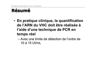 Stratégie diagnostique & suivi virologique


Résumé

   • En pratique clinique, la quantification
     de l’ARN du VHC doit être réalisée à
     l’aide d’une technique de PCR en
     temps réel
         – Avec une limite de détection de l’ordre de
           10 à 15 UI/mL
 