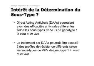 Stratégie diagnostique & suivi virologique


Intérêt de la Détermination du
Sous-Type ?
   • Direct Acting Antivirals (DAAs) pourraient
     avoir des efficacités antivirales différentes
     selon les sous-types de VHC de génotype 1
     in vitro et in vivo

   • Le traitement par DAAs pourrait être associé
     à des profiles de résistance différents selon
     les sous-types de VHV de génotype 1 in vitro
     et in vivo
 